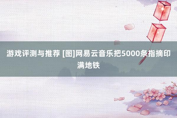 游戏评测与推荐 [图]网易云音乐把5000条指摘印满地铁