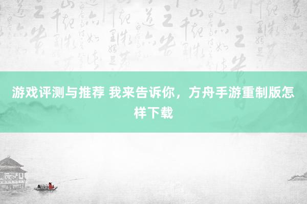 游戏评测与推荐 我来告诉你，方舟手游重制版怎样下载