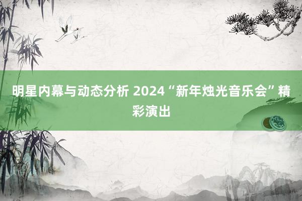 明星内幕与动态分析 2024“新年烛光音乐会”精彩演出