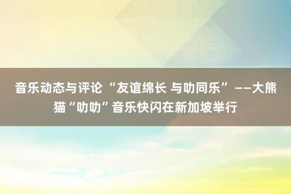 音乐动态与评论 “友谊绵长 与叻同乐” ——大熊猫“叻叻”音乐快闪在新加坡举行