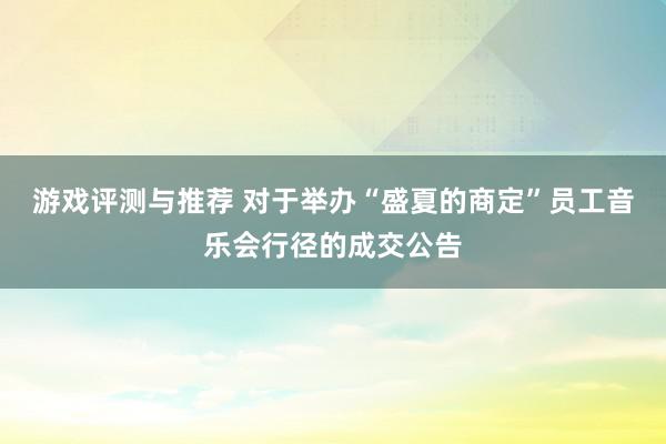 游戏评测与推荐 对于举办“盛夏的商定”员工音乐会行径的成交公告