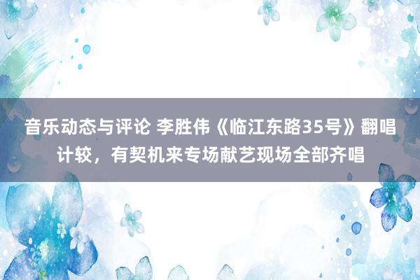 音乐动态与评论 李胜伟《临江东路35号》翻唱计较，有契机来专场献艺现场全部齐唱