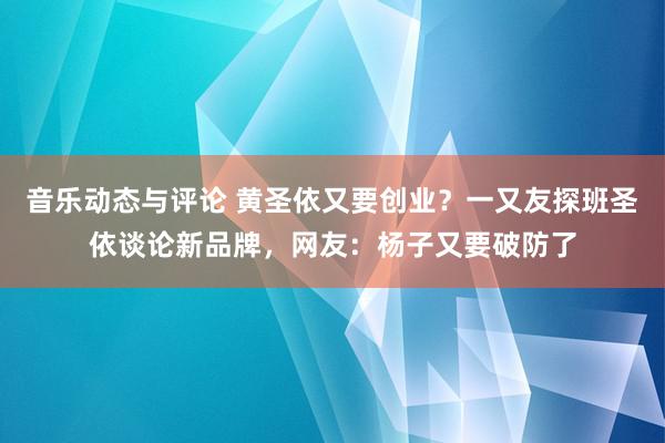 音乐动态与评论 黄圣依又要创业？一又友探班圣依谈论新品牌，网友：杨子又要破防了