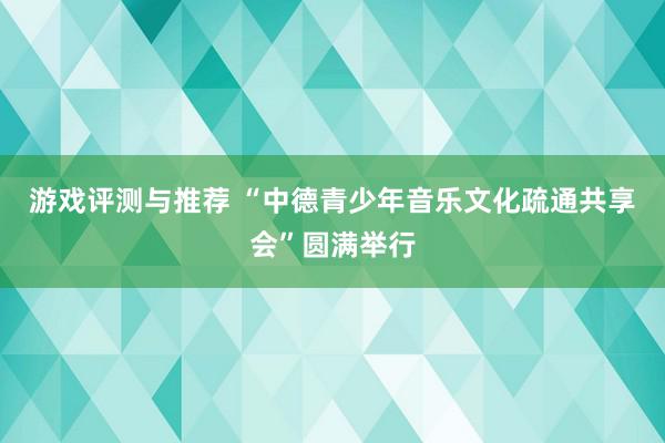 游戏评测与推荐 “中德青少年音乐文化疏通共享会”圆满举行