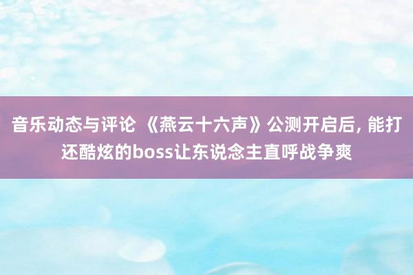 音乐动态与评论 《燕云十六声》公测开启后, 能打还酷炫的boss让东说念主直呼战争爽