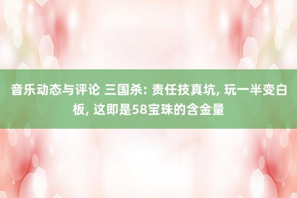 音乐动态与评论 三国杀: 责任技真坑, 玩一半变白板, 这即是58宝珠的含金量