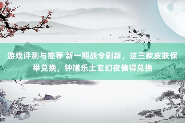 游戏评测与推荐 新一期战令刷新，这三款皮肤保举兑换，钟馗乐土玄幻夜值得兑换