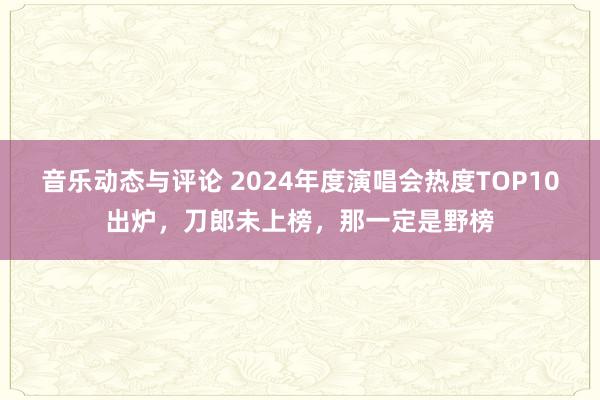 音乐动态与评论 2024年度演唱会热度TOP10出炉，刀郎未上榜，那一定是野榜