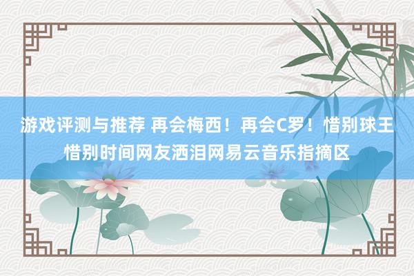 游戏评测与推荐 再会梅西！再会C罗！惜别球王惜别时间网友洒泪网易云音乐指摘区