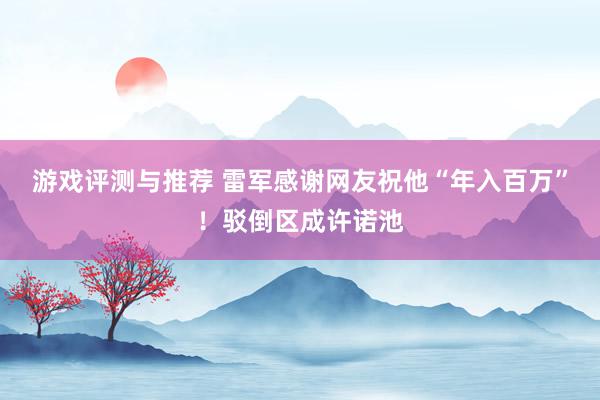 游戏评测与推荐 雷军感谢网友祝他“年入百万”！驳倒区成许诺池