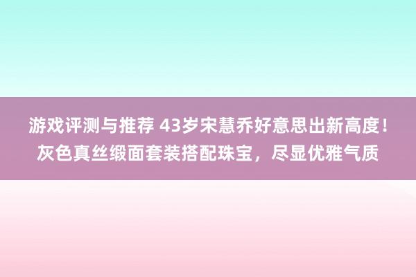 游戏评测与推荐 43岁宋慧乔好意思出新高度！灰色真丝缎面套装搭配珠宝，尽显优雅气质