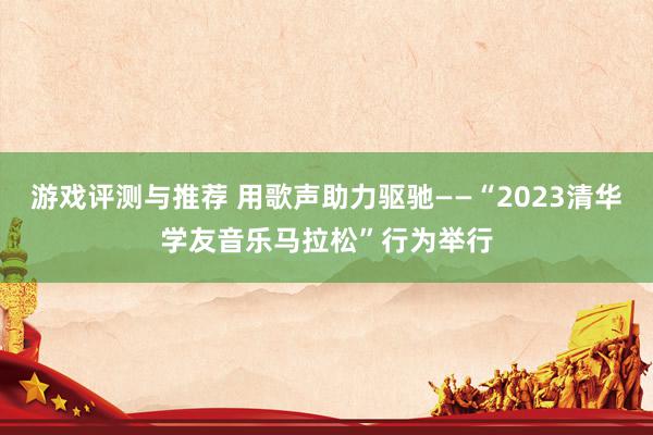 游戏评测与推荐 用歌声助力驱驰——“2023清华学友音乐马拉松”行为举行