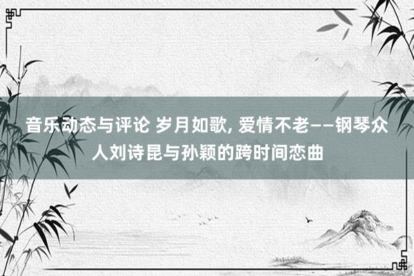 音乐动态与评论 岁月如歌, 爱情不老——钢琴众人刘诗昆与孙颖的跨时间恋曲