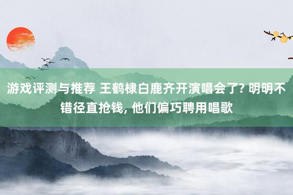 游戏评测与推荐 王鹤棣白鹿齐开演唱会了? 明明不错径直抢钱, 他们偏巧聘用唱歌