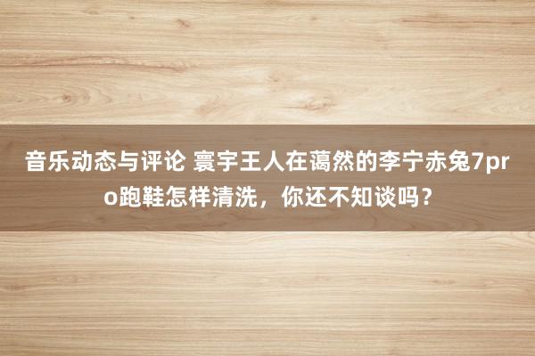 音乐动态与评论 寰宇王人在蔼然的李宁赤兔7pro跑鞋怎样清洗，你还不知谈吗？