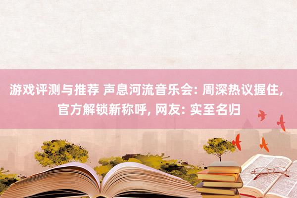 游戏评测与推荐 声息河流音乐会: 周深热议握住, 官方解锁新称呼, 网友: 实至名归