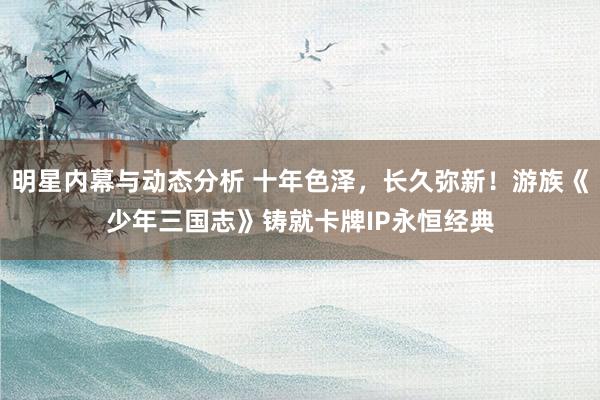 明星内幕与动态分析 十年色泽，长久弥新！游族《少年三国志》铸就卡牌IP永恒经典