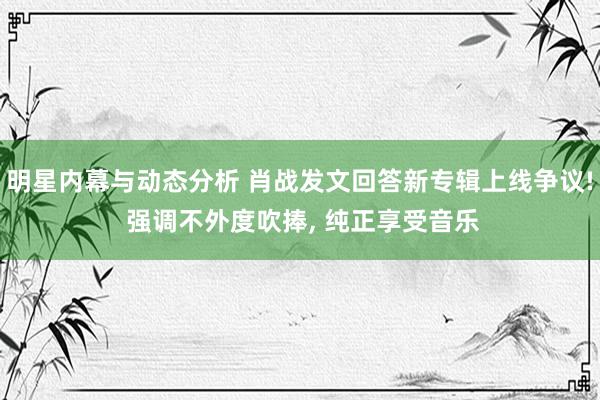 明星内幕与动态分析 肖战发文回答新专辑上线争议! 强调不外度吹捧, 纯正享受音乐