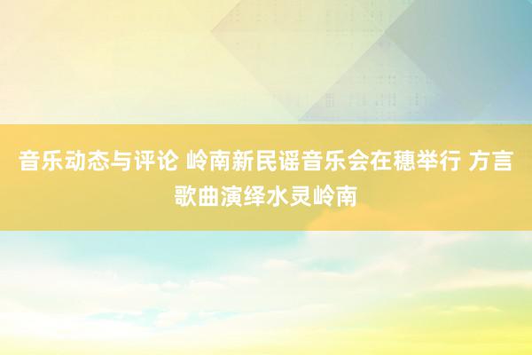 音乐动态与评论 岭南新民谣音乐会在穗举行 方言歌曲演绎水灵岭南