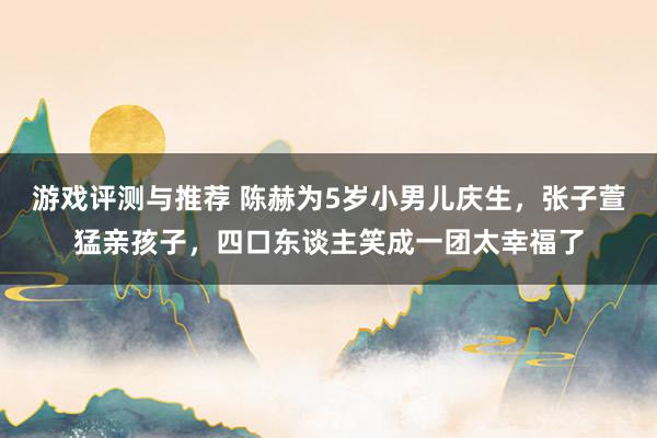 游戏评测与推荐 陈赫为5岁小男儿庆生，张子萱猛亲孩子，四口东谈主笑成一团太幸福了