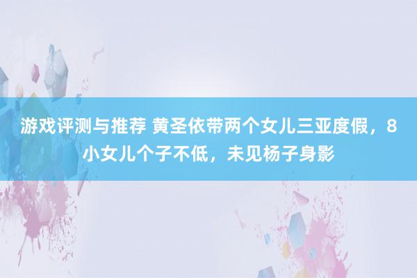 游戏评测与推荐 黄圣依带两个女儿三亚度假，8小女儿个子不低，未见杨子身影