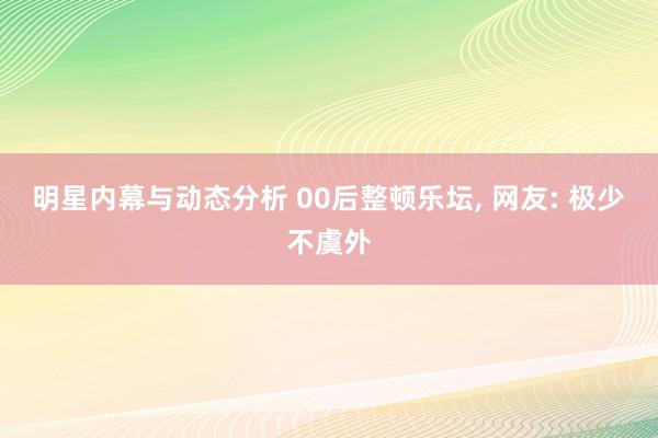 明星内幕与动态分析 00后整顿乐坛, 网友: 极少不虞外