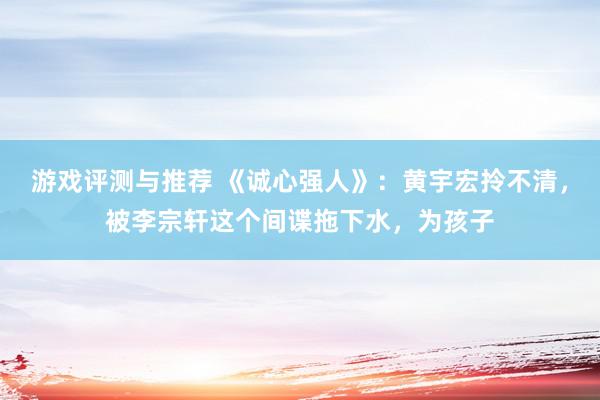 游戏评测与推荐 《诚心强人》：黄宇宏拎不清，被李宗轩这个间谍拖下水，为孩子