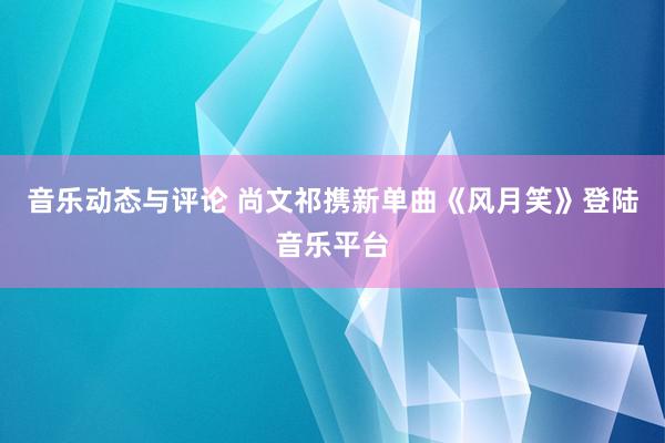 音乐动态与评论 尚文祁携新单曲《风月笑》登陆音乐平台