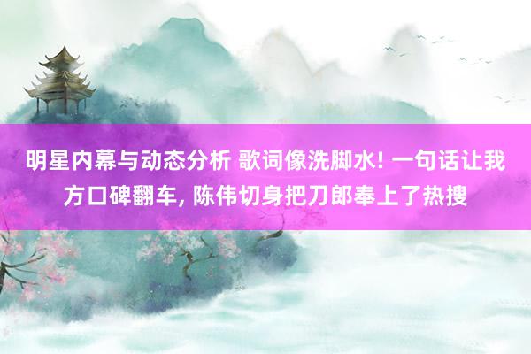 明星内幕与动态分析 歌词像洗脚水! 一句话让我方口碑翻车, 陈伟切身把刀郎奉上了热搜