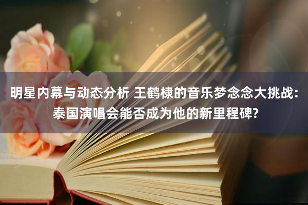 明星内幕与动态分析 王鹤棣的音乐梦念念大挑战: 泰国演唱会能否成为他的新里程碑?