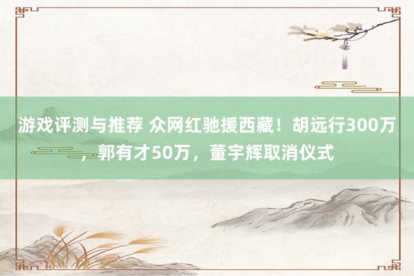 游戏评测与推荐 众网红驰援西藏！胡远行300万，郭有才50万，董宇辉取消仪式