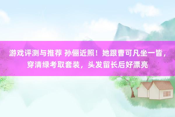 游戏评测与推荐 孙俪近照！她跟曹可凡坐一皆，穿清绿考取套装，头发留长后好漂亮