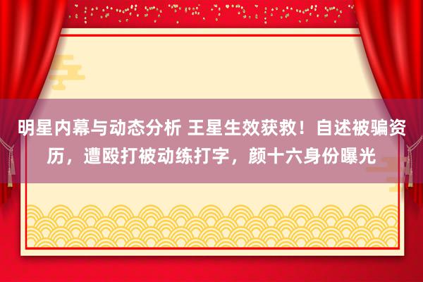 明星内幕与动态分析 王星生效获救！自述被骗资历，遭殴打被动练打字，颜十六身份曝光