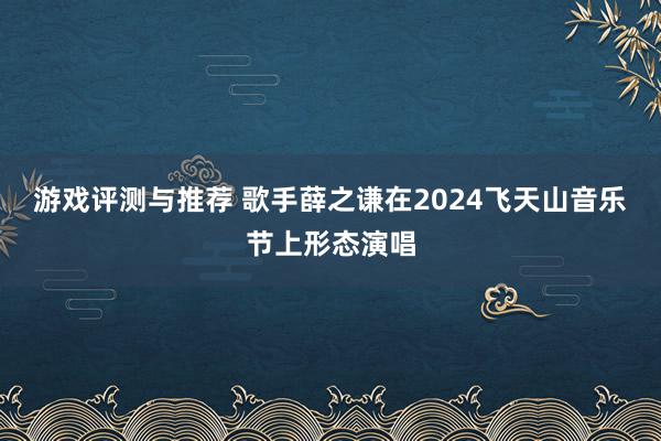 游戏评测与推荐 歌手薛之谦在2024飞天山音乐节上形态演唱