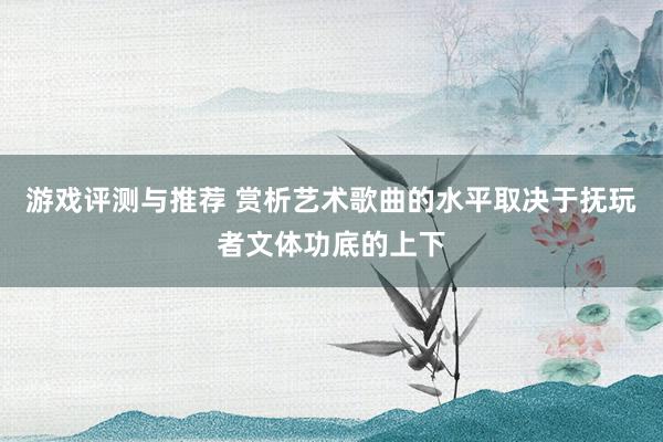 游戏评测与推荐 赏析艺术歌曲的水平取决于抚玩者文体功底的上下