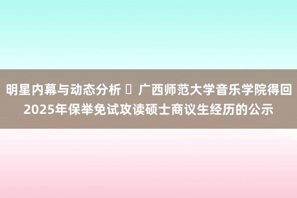 明星内幕与动态分析 ​广西师范大学音乐学院得回2025年保举免试攻读硕士商议生经历的公示