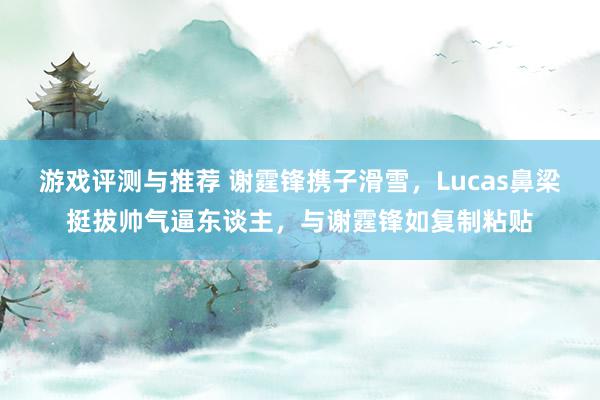 游戏评测与推荐 谢霆锋携子滑雪，Lucas鼻梁挺拔帅气逼东谈主，与谢霆锋如复制粘贴