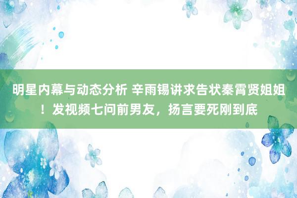 明星内幕与动态分析 辛雨锡讲求告状秦霄贤姐姐！发视频七问前男友，扬言要死刚到底