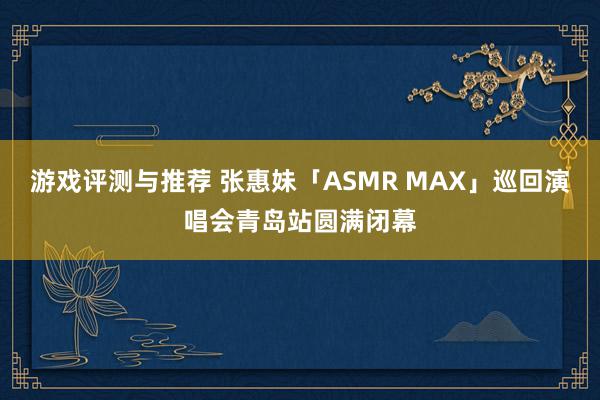 游戏评测与推荐 张惠妹「ASMR MAX」巡回演唱会青岛站圆满闭幕