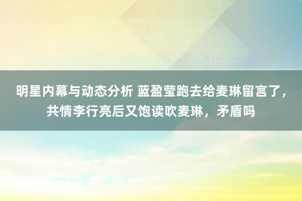 明星内幕与动态分析 蓝盈莹跑去给麦琳留言了，共情李行亮后又饱读吹麦琳，矛盾吗