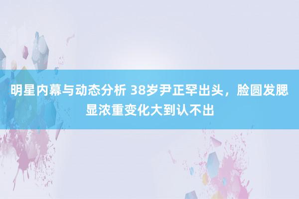 明星内幕与动态分析 38岁尹正罕出头，脸圆发腮显浓重变化大到认不出