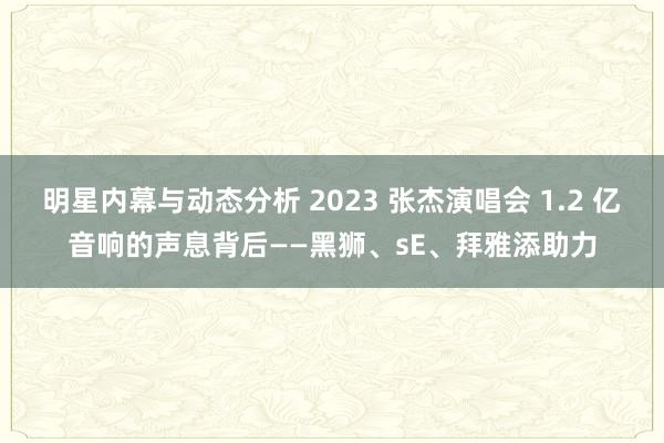 明星内幕与动态分析 2023 张杰演唱会 1.2 亿音响的声息背后——黑狮、sE、拜雅添助力