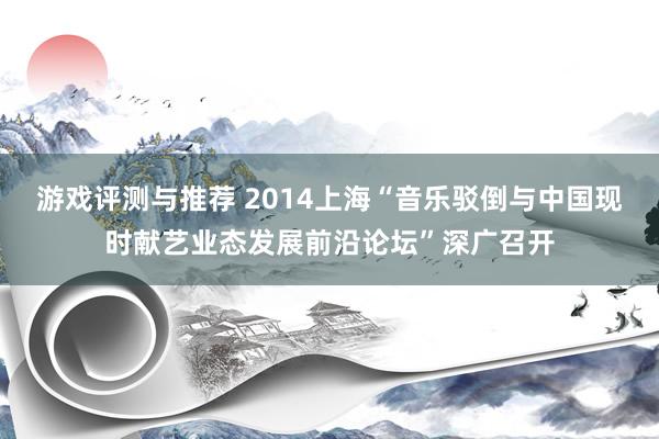 游戏评测与推荐 2014上海“音乐驳倒与中国现时献艺业态发展前沿论坛”深广召开