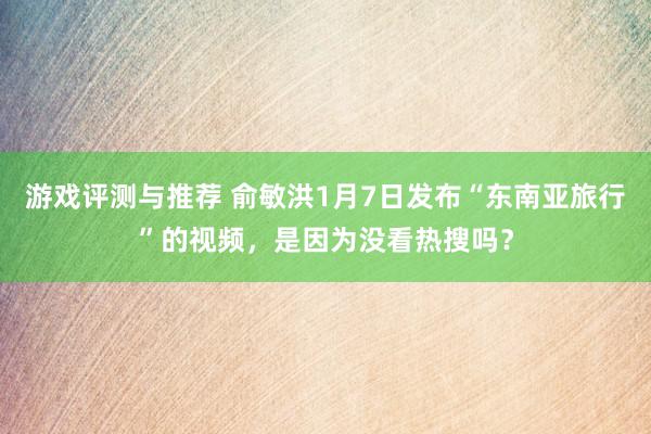 游戏评测与推荐 俞敏洪1月7日发布“东南亚旅行”的视频，是因为没看热搜吗？