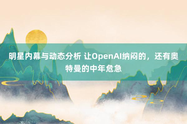 明星内幕与动态分析 让OpenAI纳闷的，还有奥特曼的中年危急