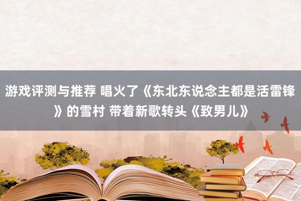 游戏评测与推荐 唱火了《东北东说念主都是活雷锋》的雪村 带着新歌转头《致男儿》