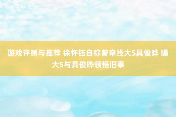 游戏评测与推荐 徐怀钰自称曾牵线大S具俊晔 曝大S与具俊晔领悟旧事