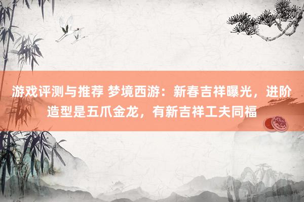 游戏评测与推荐 梦境西游：新春吉祥曝光，进阶造型是五爪金龙，有新吉祥工夫同福