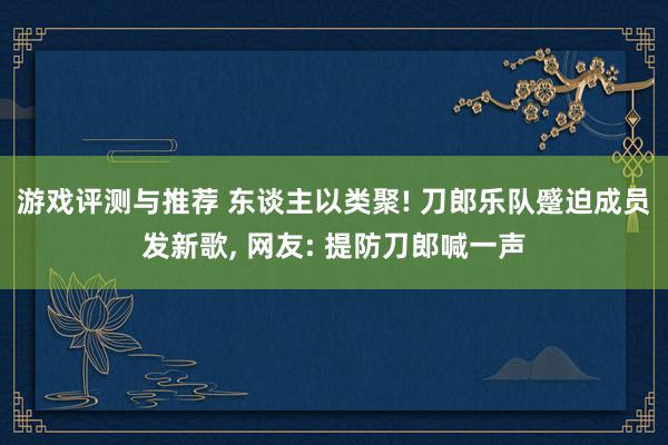 游戏评测与推荐 东谈主以类聚! 刀郎乐队蹙迫成员发新歌, 网友: 提防刀郎喊一声