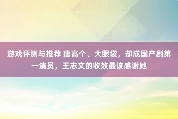 游戏评测与推荐 瘦高个、大眼袋，却成国产剧第一演员，王志文的收效最该感谢她